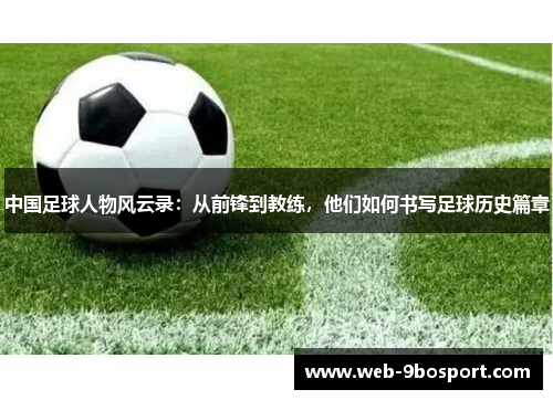 中国足球人物风云录：从前锋到教练，他们如何书写足球历史篇章